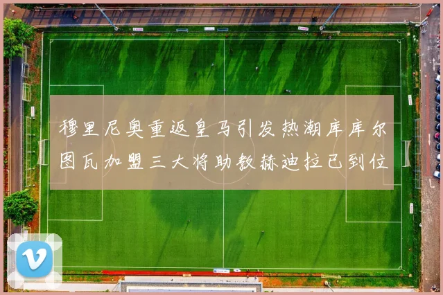 穆里尼奥重返皇马引发热潮库库尔图瓦加盟三大将助教赫迪拉已到位