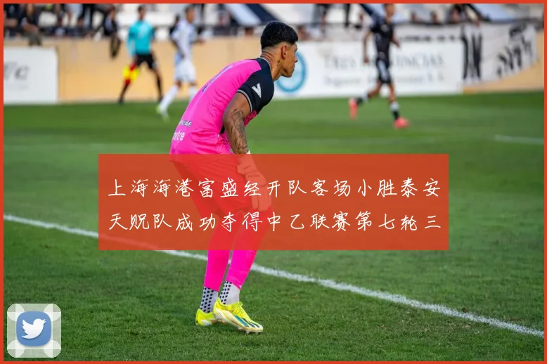 上海海港富盛经开队客场小胜泰安天贶队成功夺得中乙联赛第七轮三分