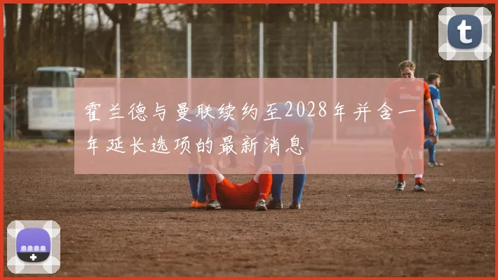 霍兰德与曼联续约至2028年并含一年延长选项的最新消息