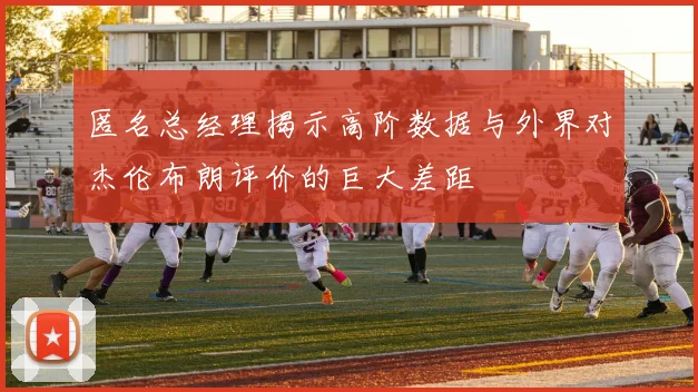 匿名总经理揭示高阶数据与外界对杰伦布朗评价的巨大差距
