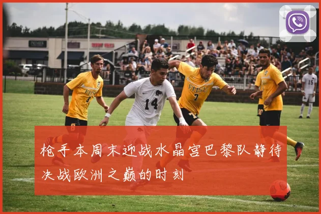 枪手本周末迎战水晶宫巴黎队静待决战欧洲之巅的时刻