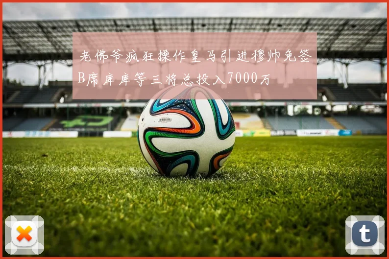 老佛爷疯狂操作皇马引进穆帅免签B席库库等三将总投入7000万