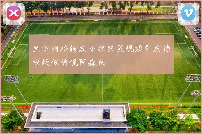 里沙利松转发小孩哭笑视频引发热议疑似调侃阿森纳