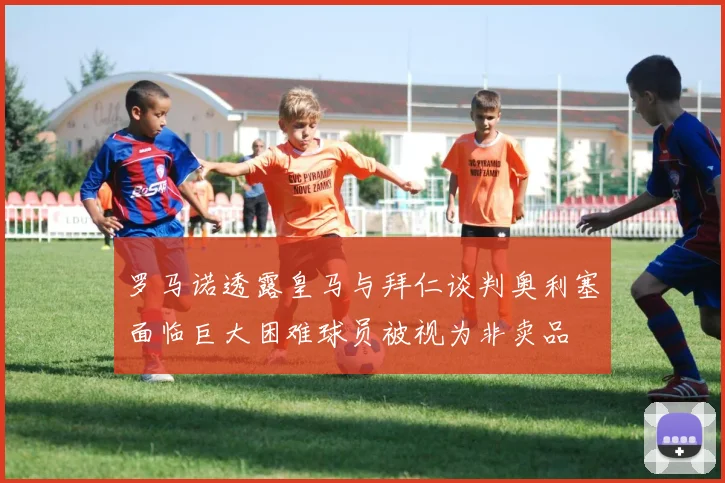 罗马诺透露皇马与拜仁谈判奥利塞面临巨大困难球员被视为非卖品